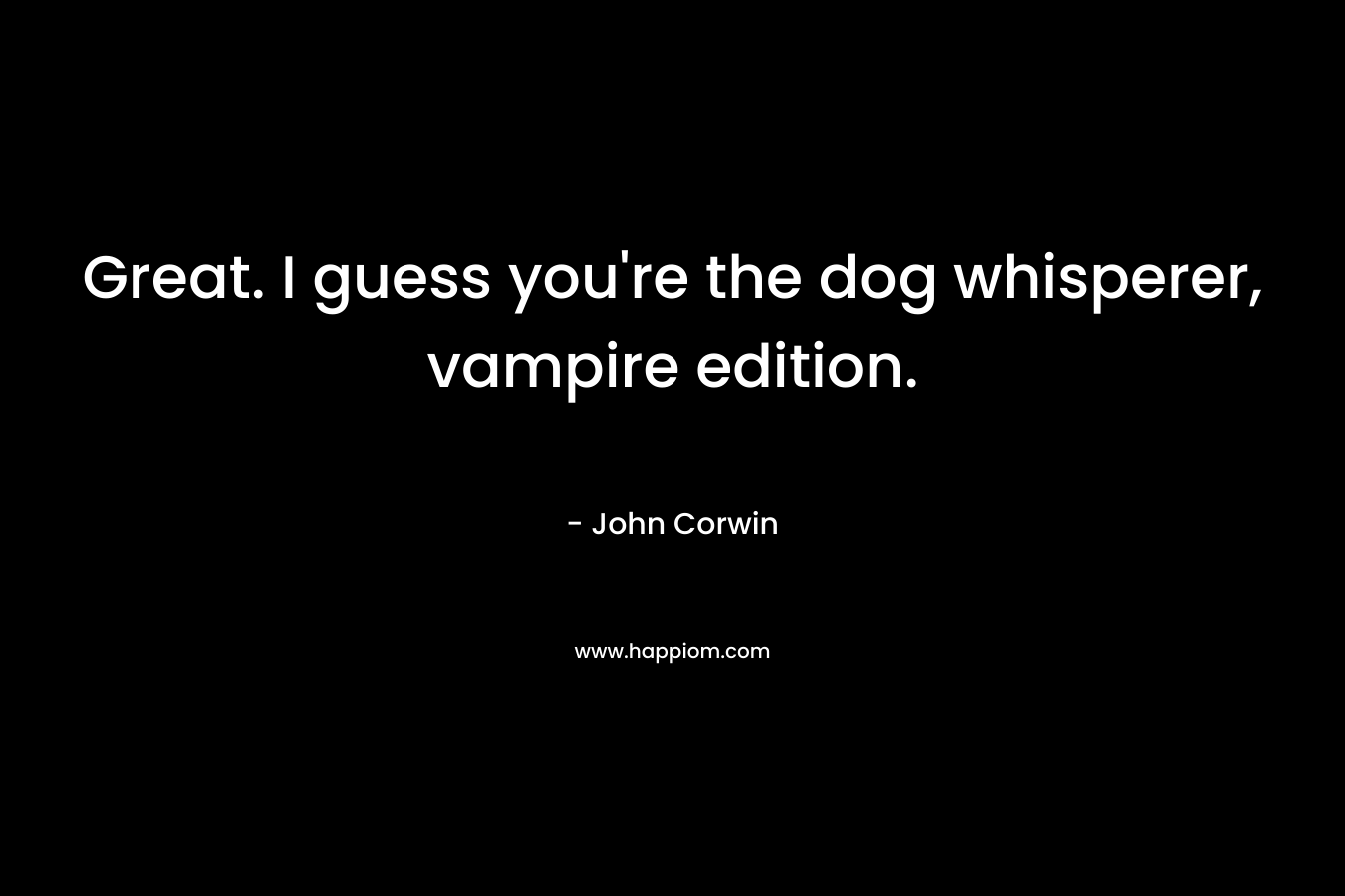 Great. I guess you’re the dog whisperer, vampire edition. – John Corwin