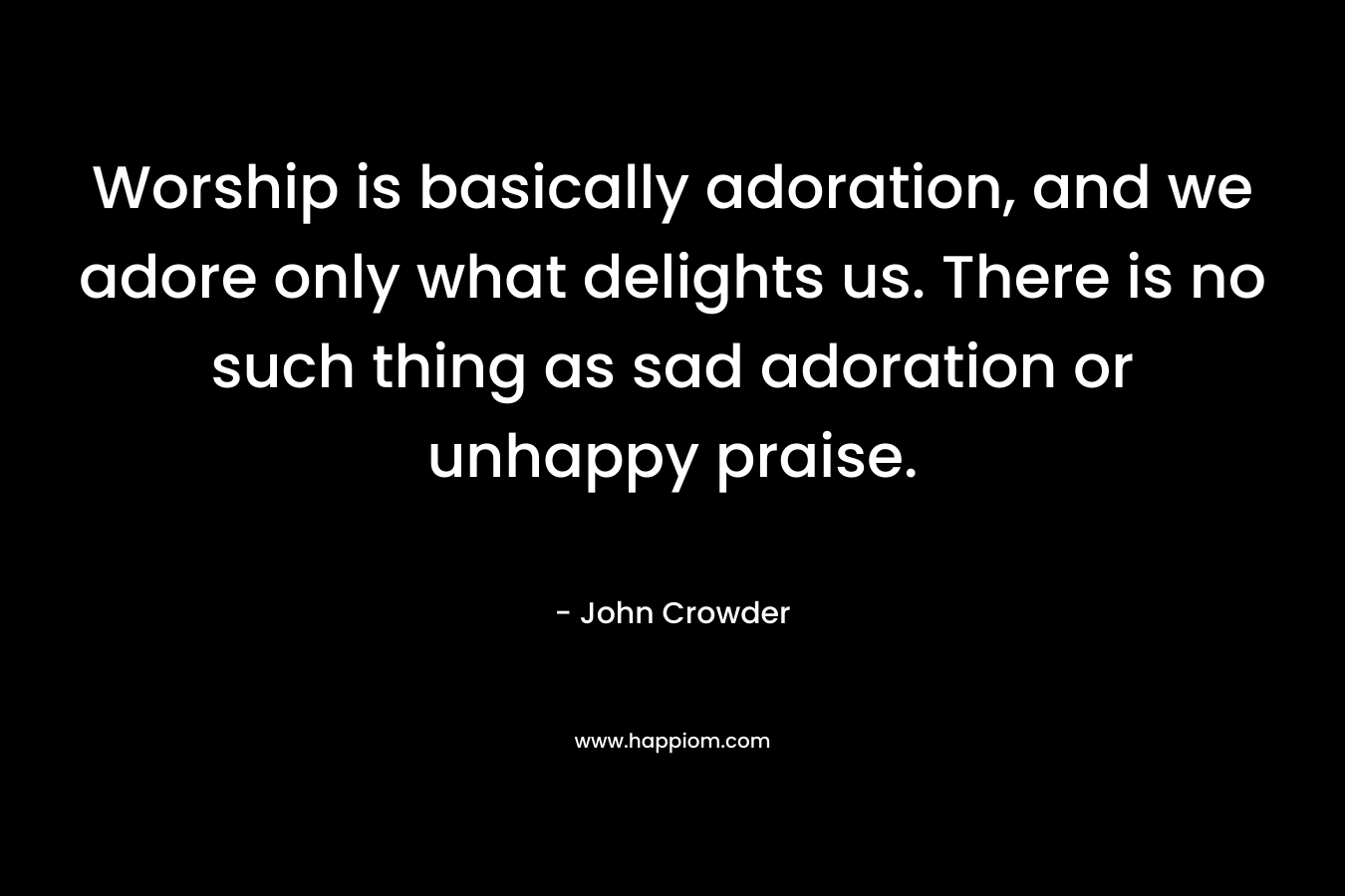 Worship is basically adoration, and we adore only what delights us. There is no such thing as sad adoration or unhappy praise.