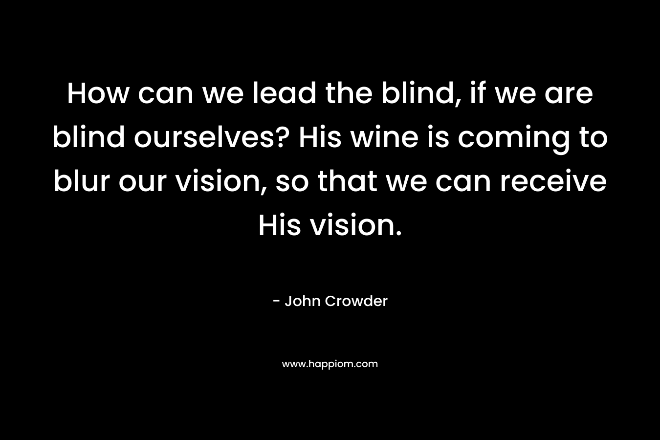 How can we lead the blind, if we are blind ourselves? His wine is coming to blur our vision, so that we can receive His vision.