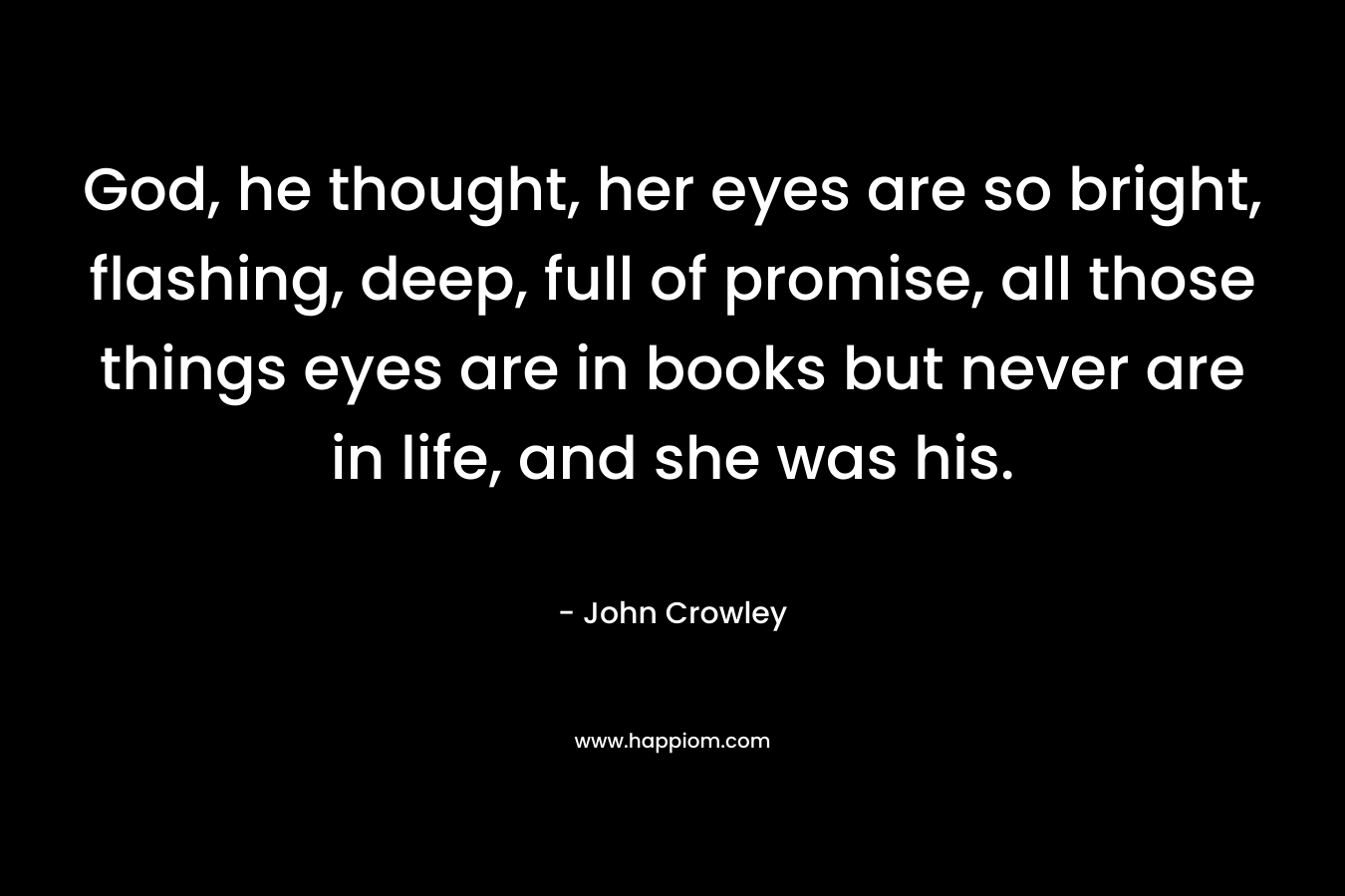 God, he thought, her eyes are so bright, flashing, deep, full of promise, all those things eyes are in books but never are in life, and she was his. – John Crowley
