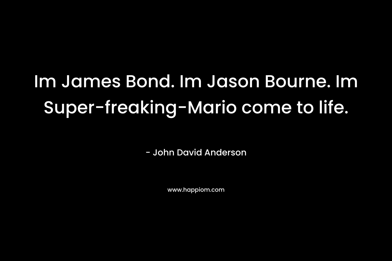 Im James Bond. Im Jason Bourne. Im Super-freaking-Mario come to life.