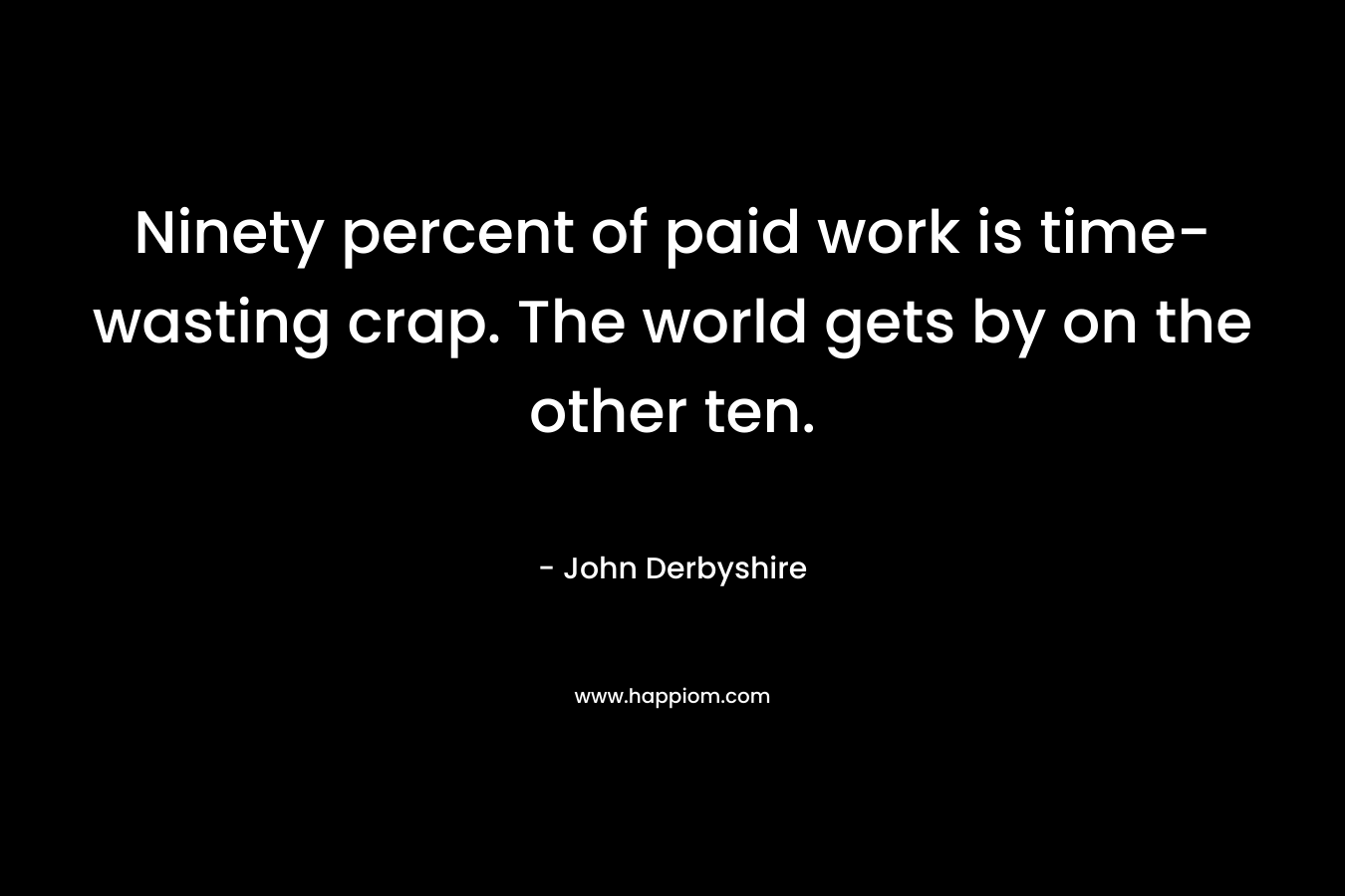 Ninety percent of paid work is time-wasting crap. The world gets by on the other ten. – John Derbyshire