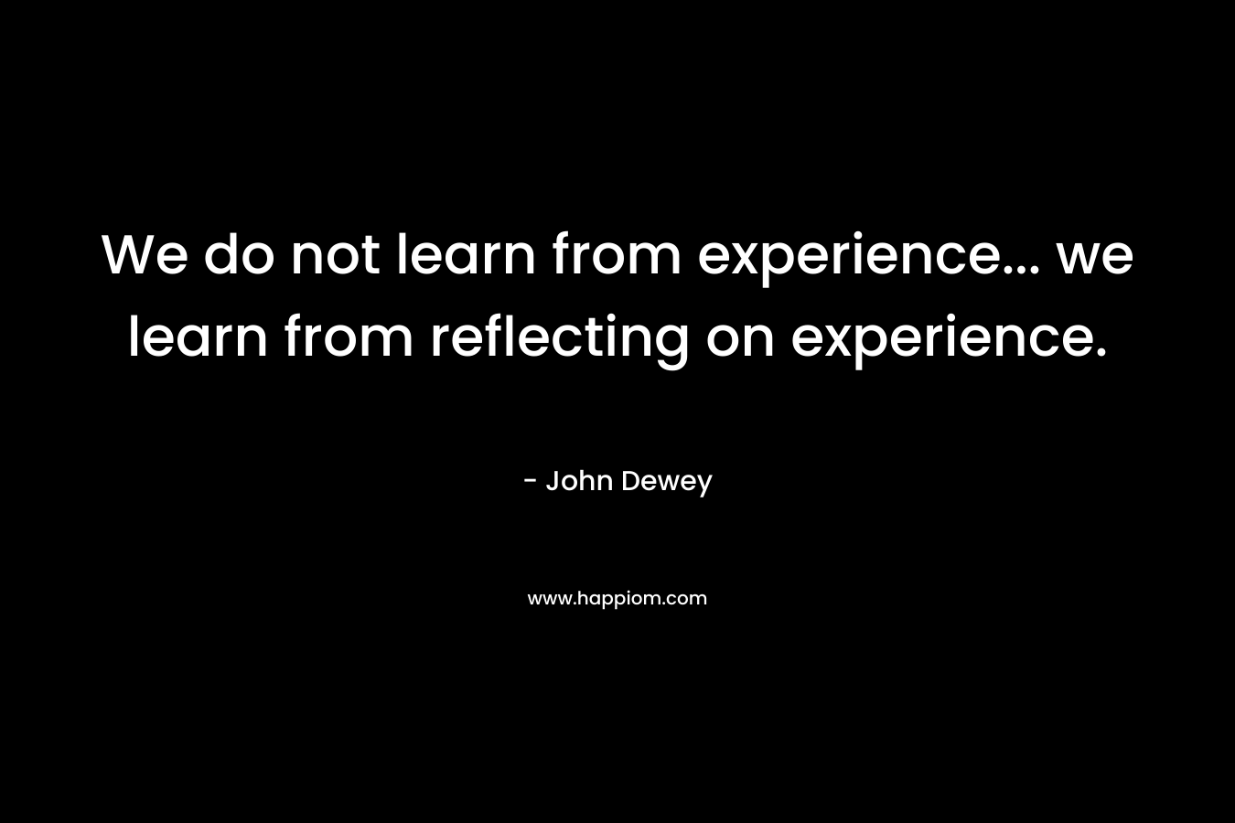 We do not learn from experience... we learn from reflecting on experience.