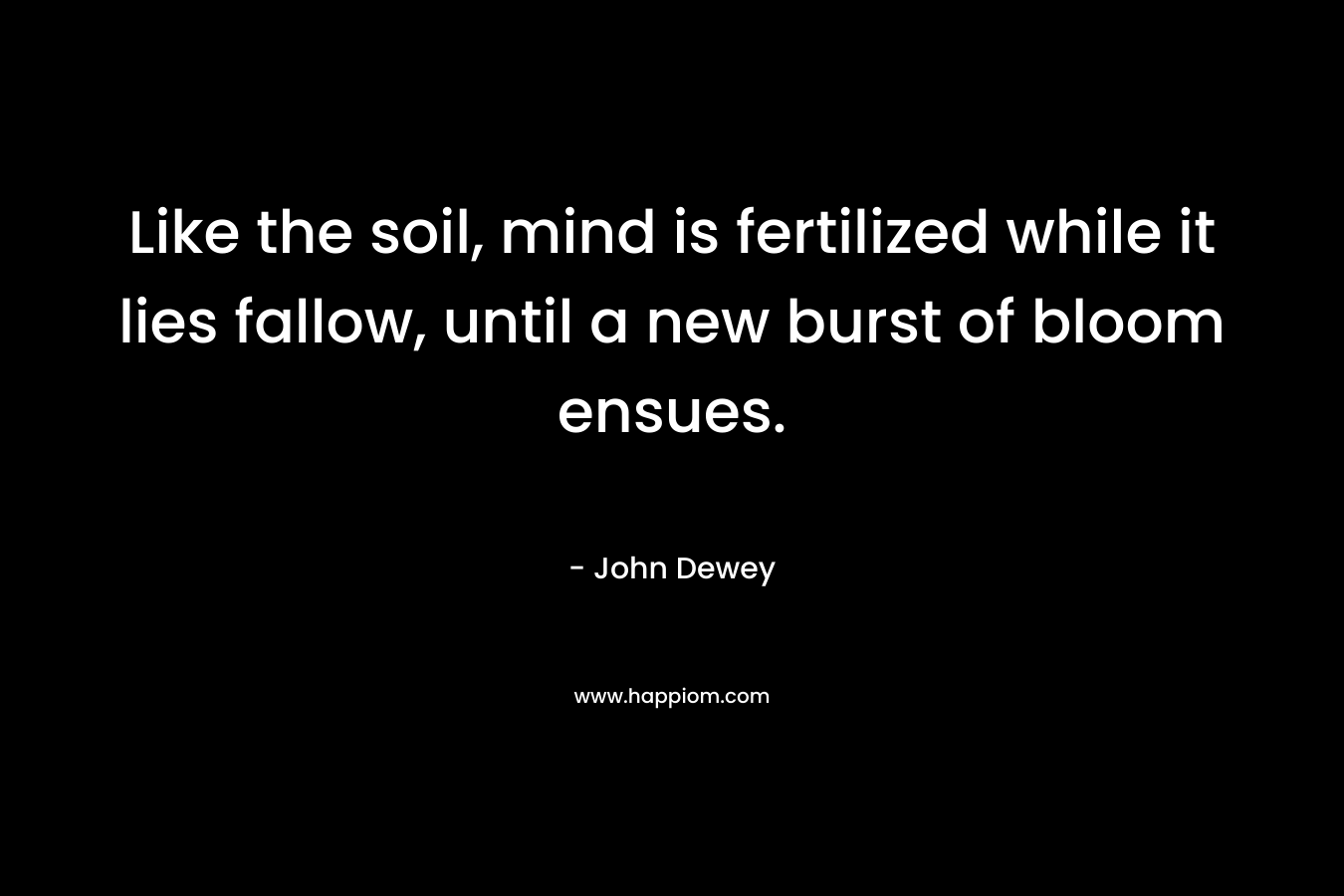 Like the soil, mind is fertilized while it lies fallow, until a new burst of bloom ensues.