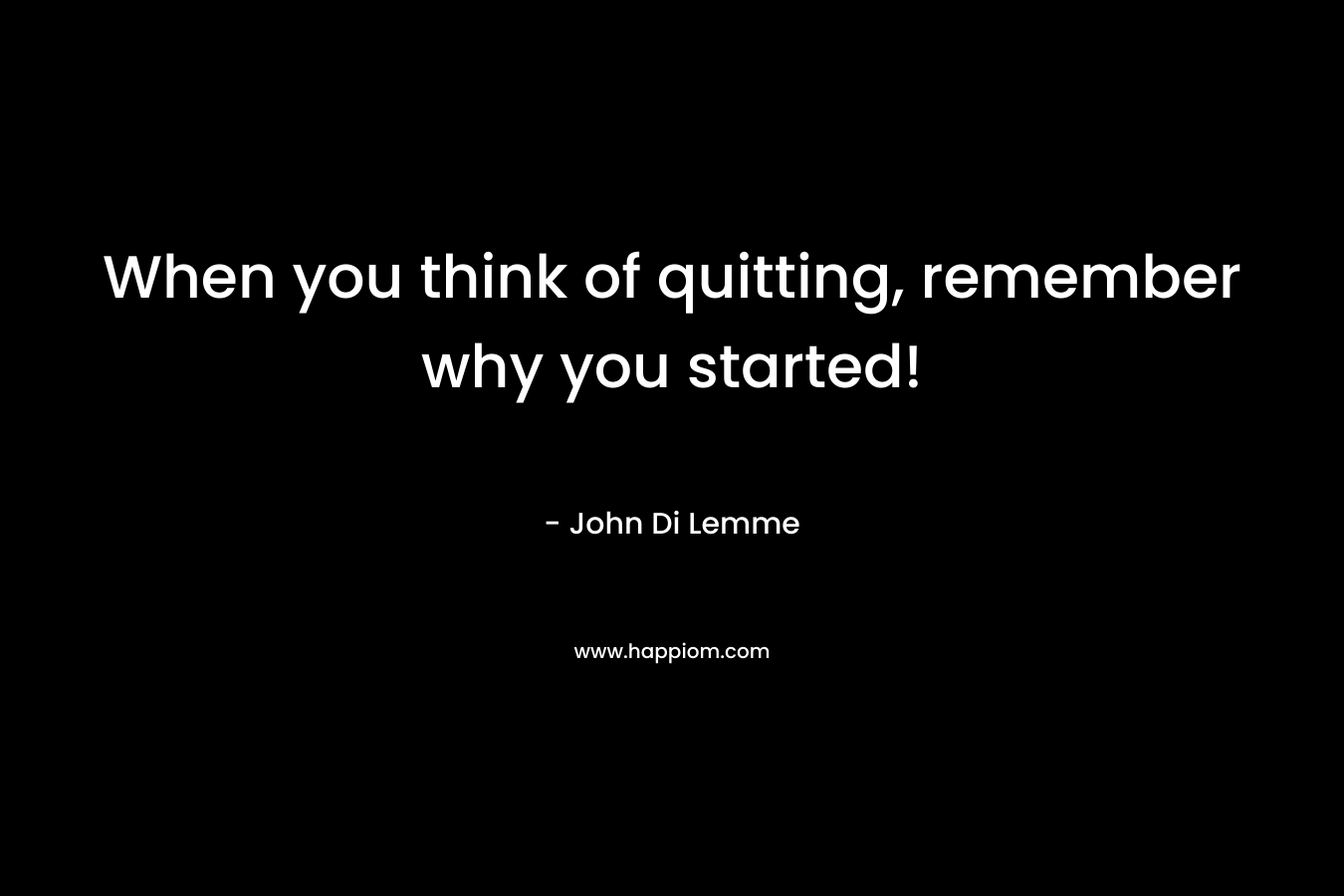 When you think of quitting, remember why you started! – John Di Lemme