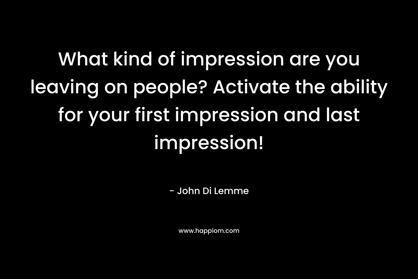 What kind of impression are you leaving on people? Activate the ability for your first impression and last impression! – John Di Lemme