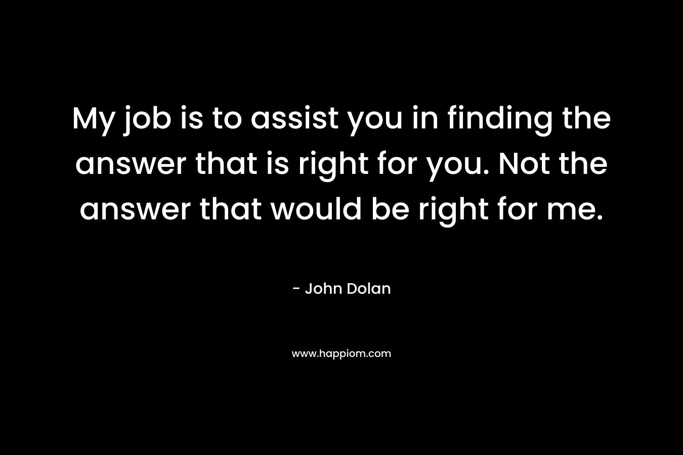 My job is to assist you in finding the answer that is right for you. Not the answer that would be right for me. – John Dolan