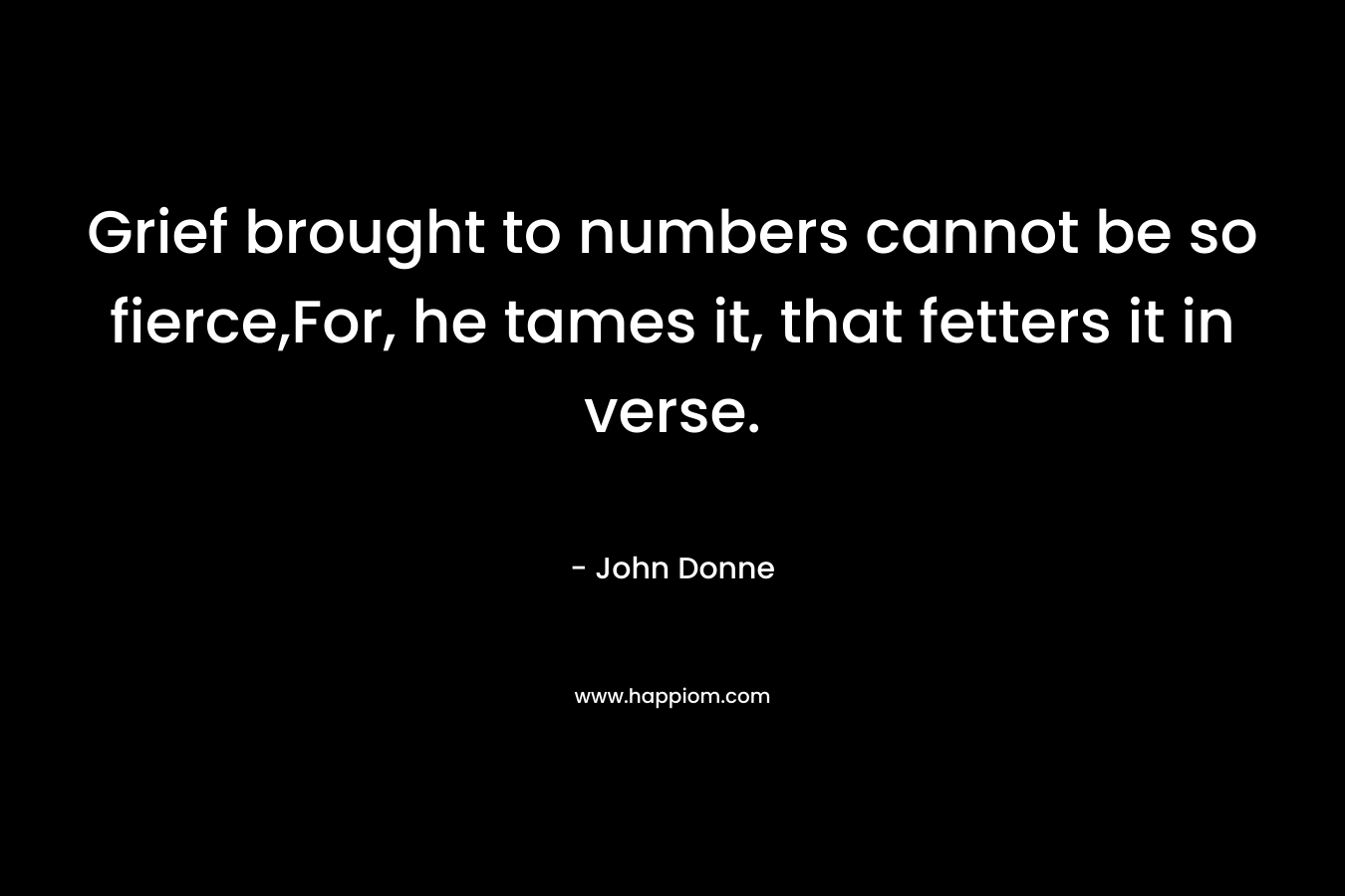 Grief brought to numbers cannot be so fierce,For, he tames it, that fetters it in verse. – John Donne