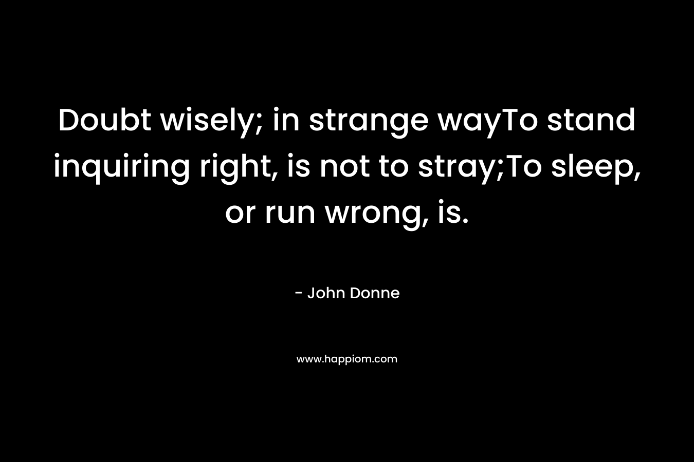 Doubt wisely; in strange wayTo stand inquiring right, is not to stray;To sleep, or run wrong, is. – John Donne
