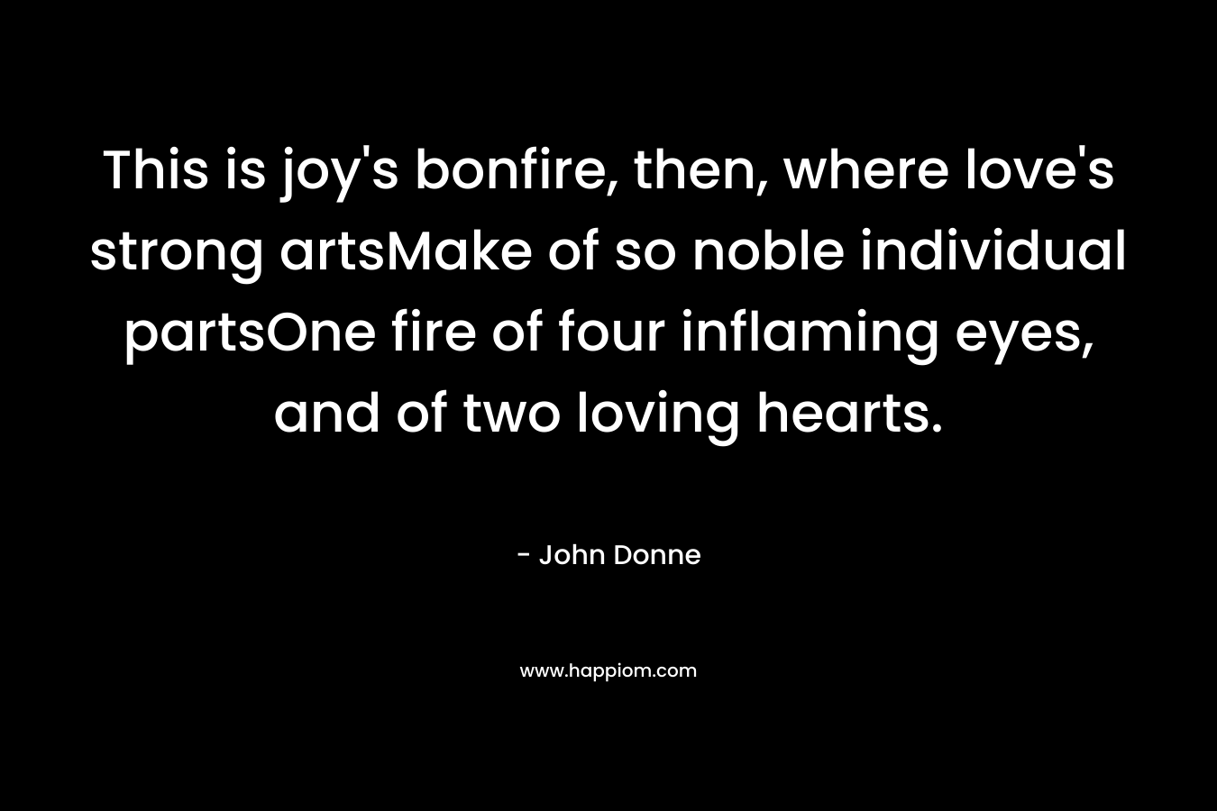 This is joy’s bonfire, then, where love’s strong artsMake of so noble individual partsOne fire of four inflaming eyes, and of two loving hearts. – John Donne