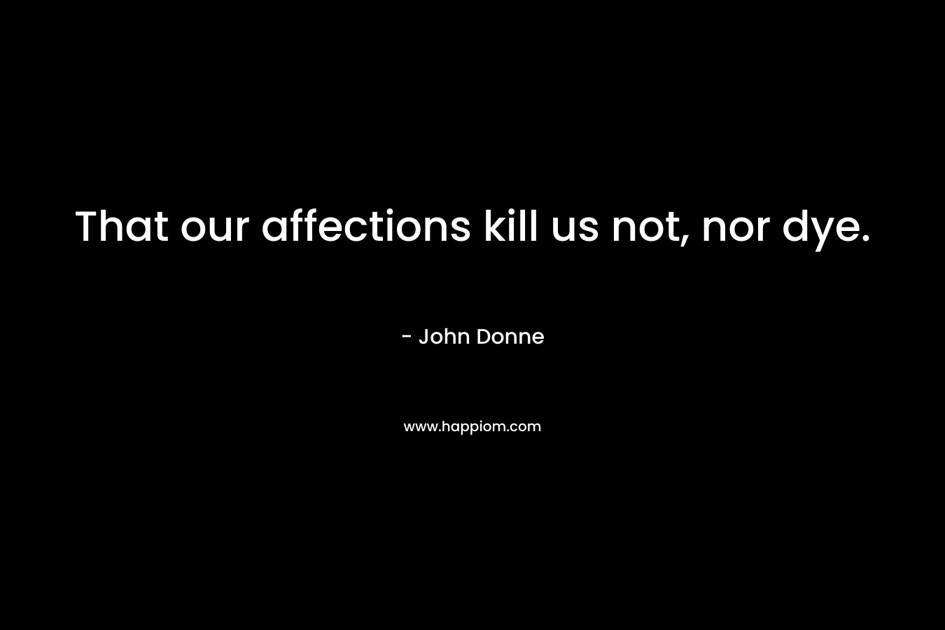 That our affections kill us not, nor dye. – John Donne
