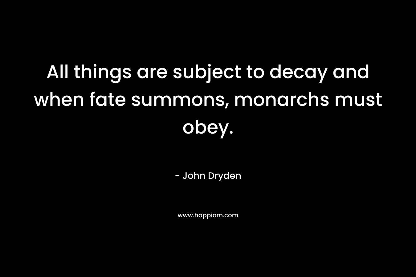 All things are subject to decay and when fate summons, monarchs must obey. – John Dryden