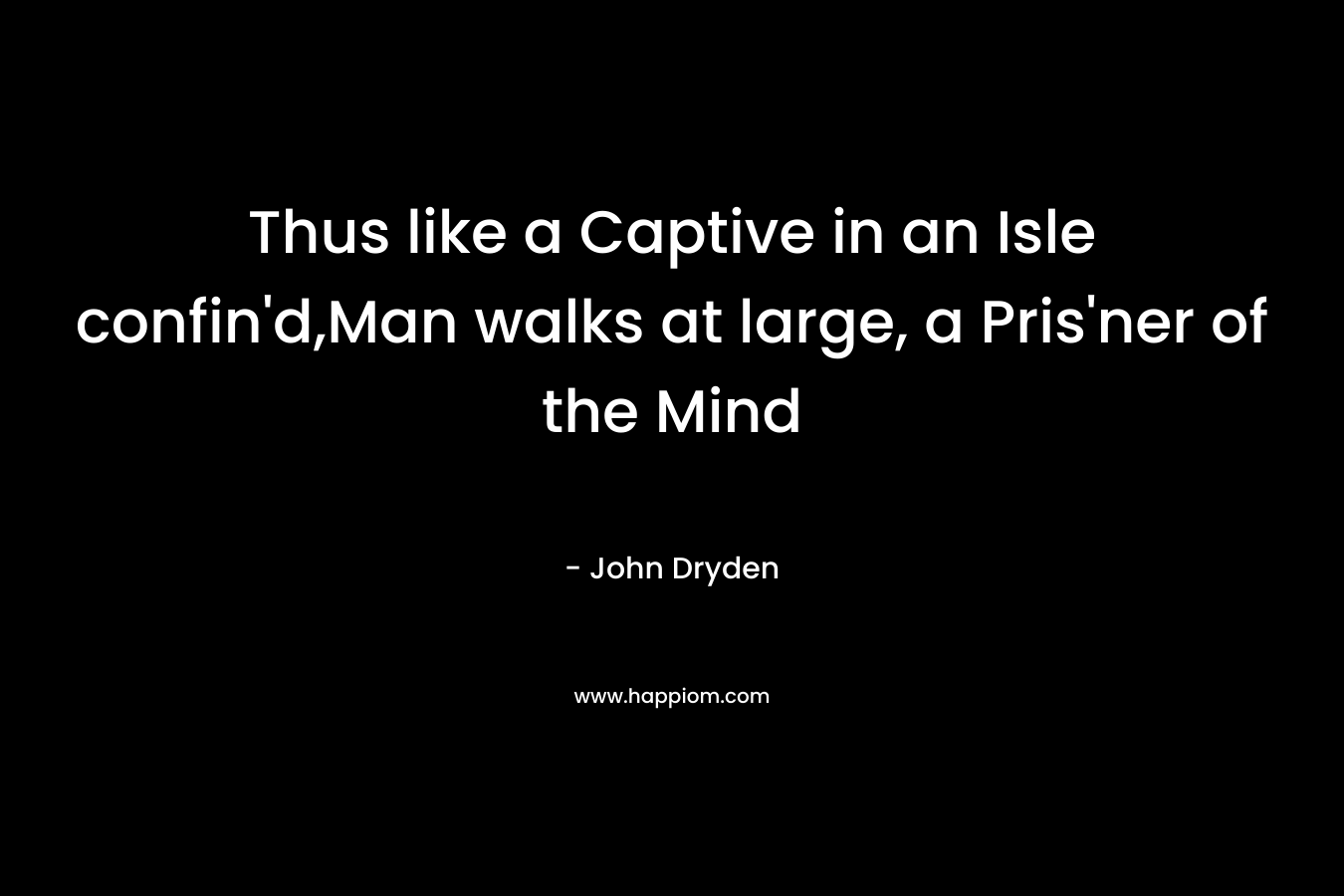 Thus like a Captive in an Isle confin’d,Man walks at large, a Pris’ner of the Mind – John Dryden