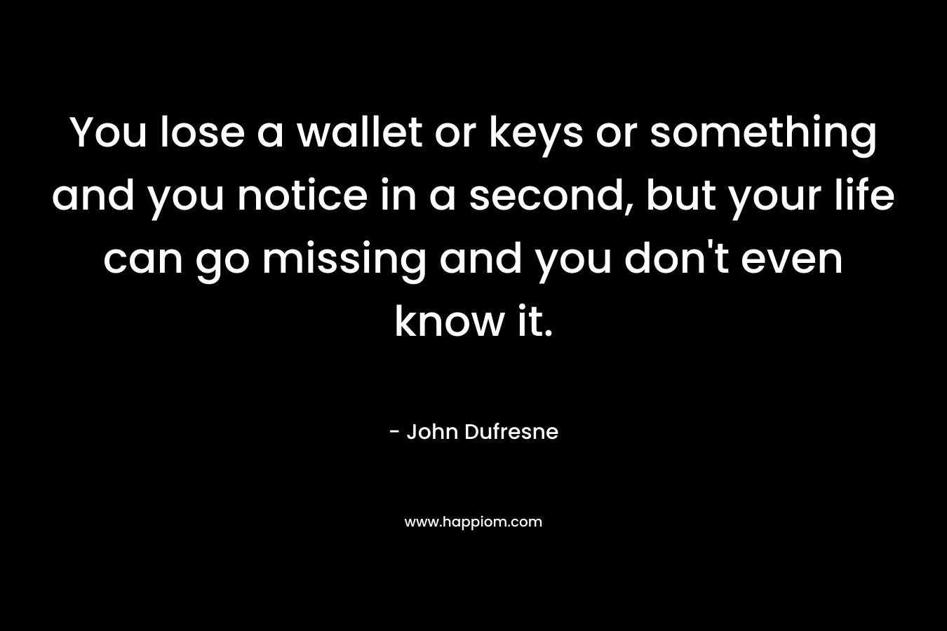 You lose a wallet or keys or something and you notice in a second, but your life can go missing and you don’t even know it. – John Dufresne