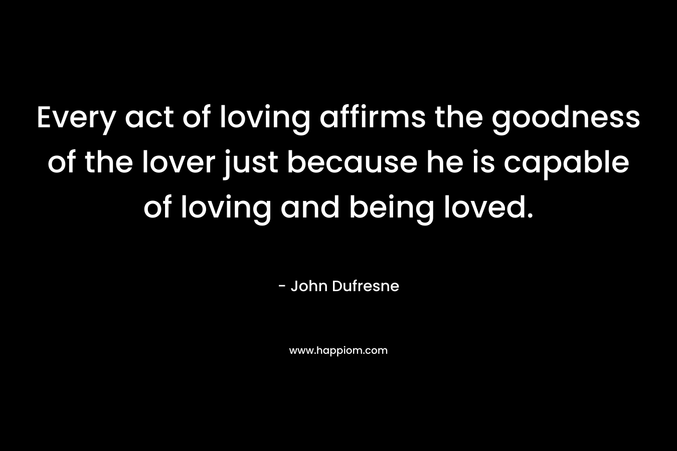 Every act of loving affirms the goodness of the lover just because he is capable of loving and being loved. – John Dufresne