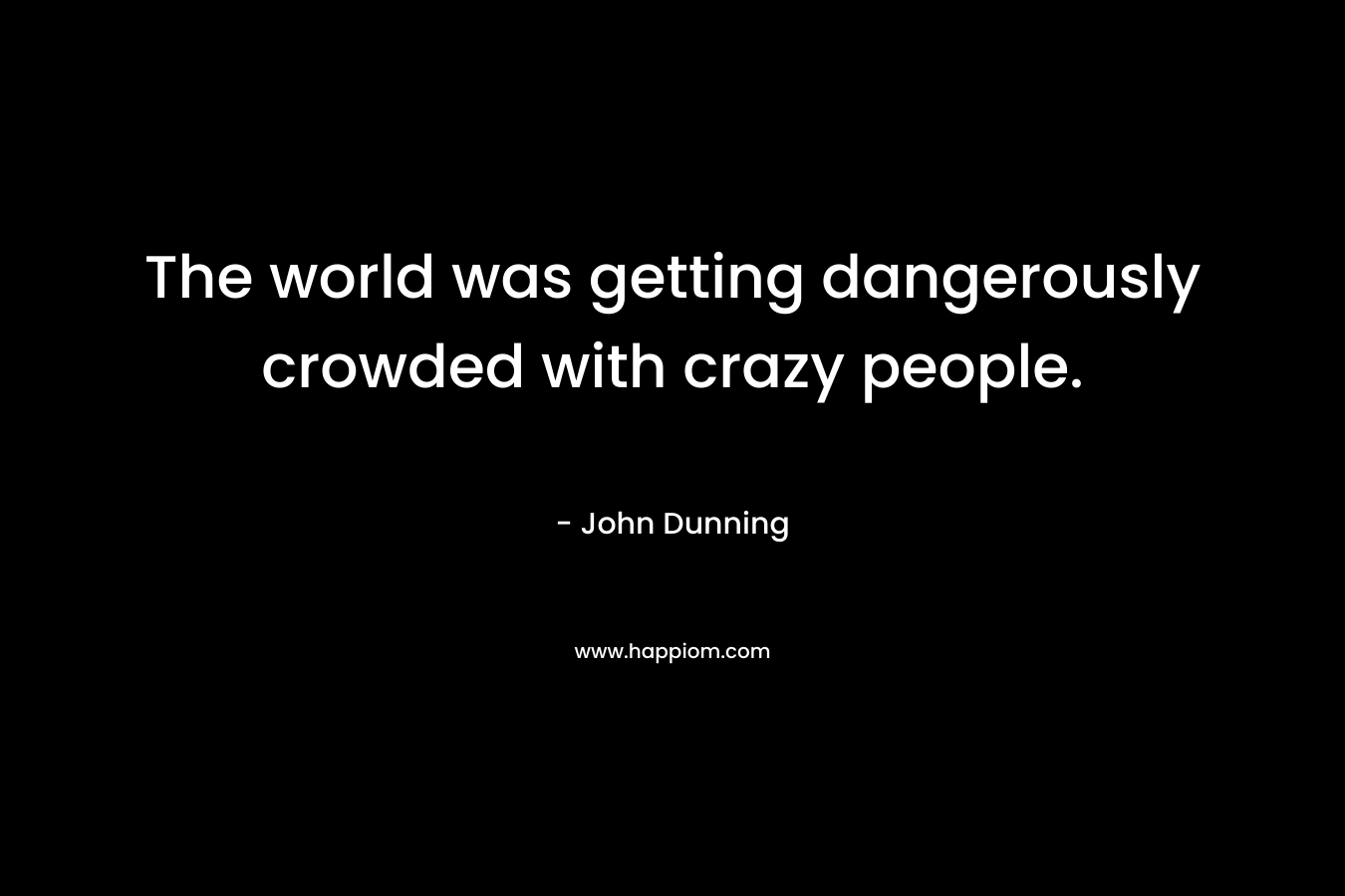The world was getting dangerously crowded with crazy people. – John Dunning