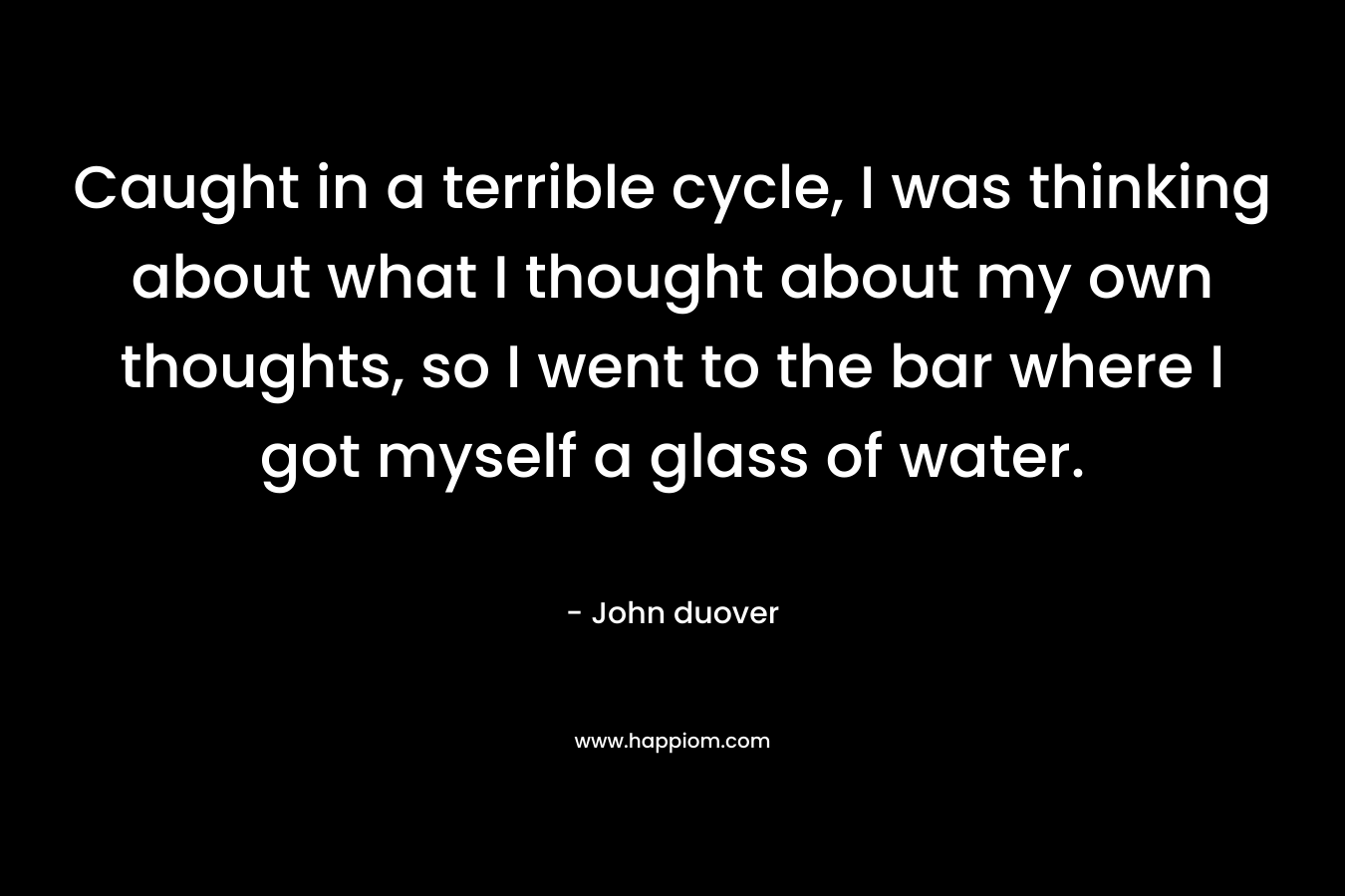 Caught in a terrible cycle, I was thinking about what I thought about my own thoughts, so I went to the bar where I got myself a glass of water.