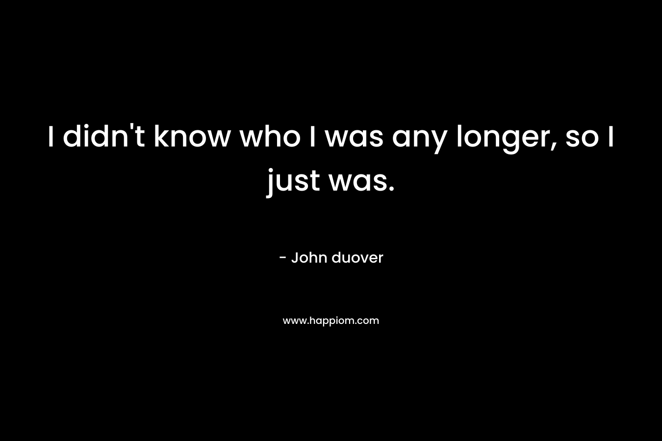 I didn’t know who I was any longer, so I just was. – John duover