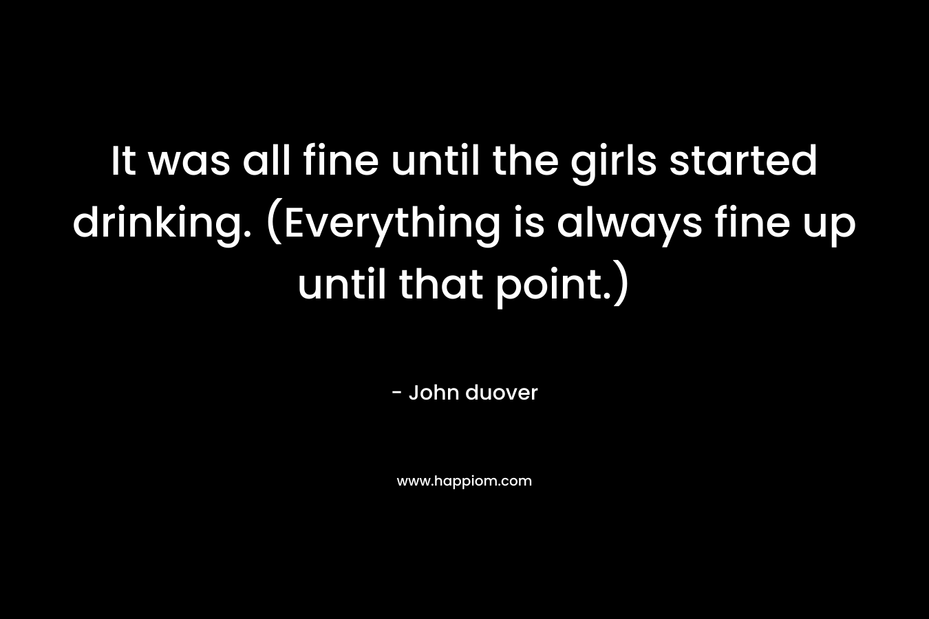 It was all fine until the girls started drinking. (Everything is always fine up until that point.) – John duover