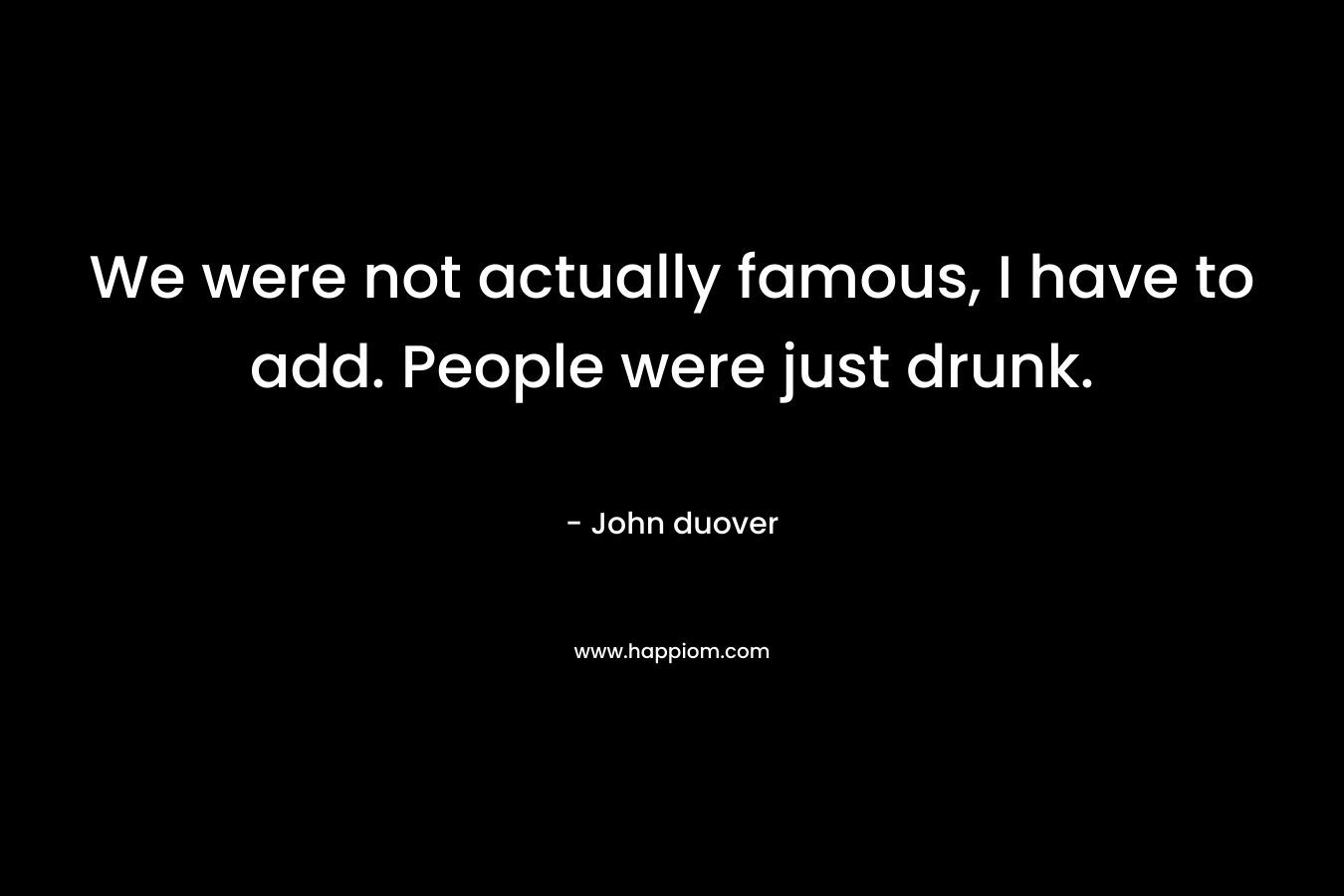 We were not actually famous, I have to add. People were just drunk. – John duover