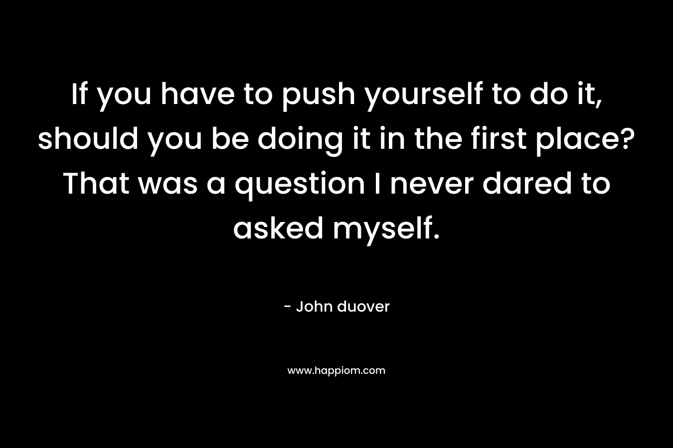 If you have to push yourself to do it, should you be doing it in the first place? That was a question I never dared to asked myself. – John duover