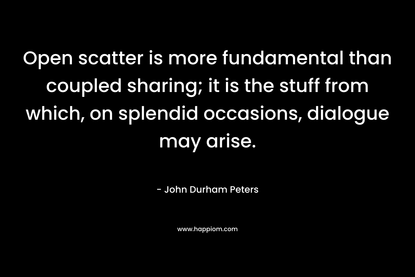 Open scatter is more fundamental than coupled sharing; it is the stuff from which, on splendid occasions, dialogue may arise. – John Durham Peters
