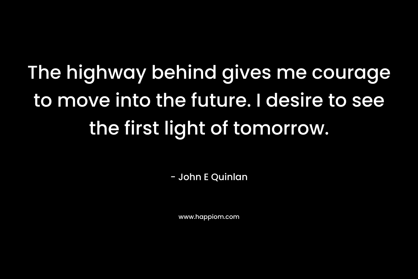 The highway behind gives me courage to move into the future. I desire to see the first light of tomorrow. – John E Quinlan