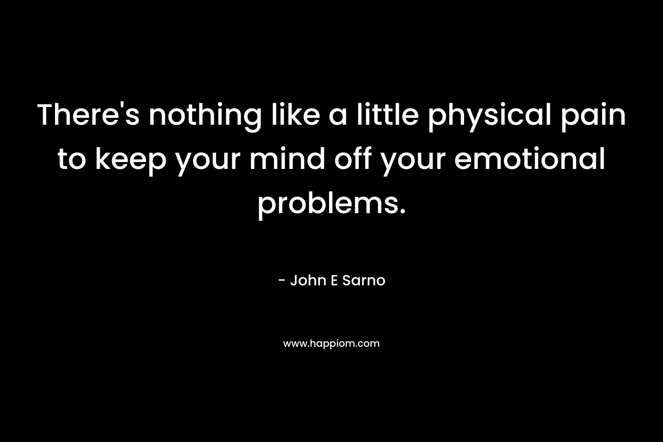There’s nothing like a little physical pain to keep your mind off your emotional problems. – John E Sarno