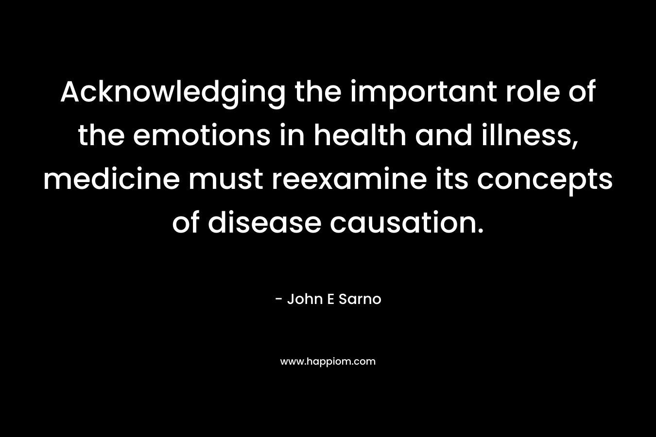 Acknowledging the important role of the emotions in health and illness, medicine must reexamine its concepts of disease causation. – John E Sarno