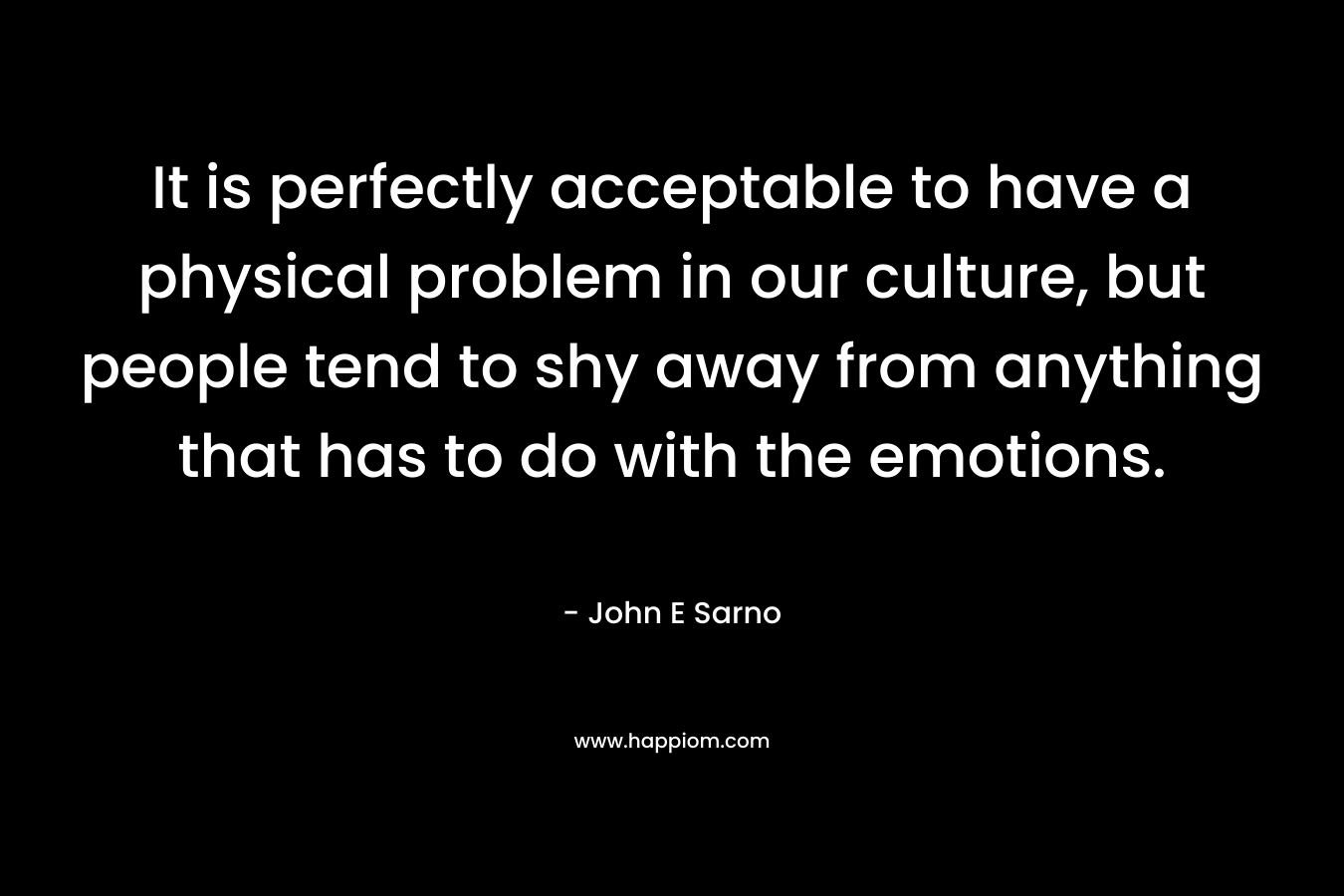 It is perfectly acceptable to have a physical problem in our culture, but people tend to shy away from anything that has to do with the emotions. – John E Sarno