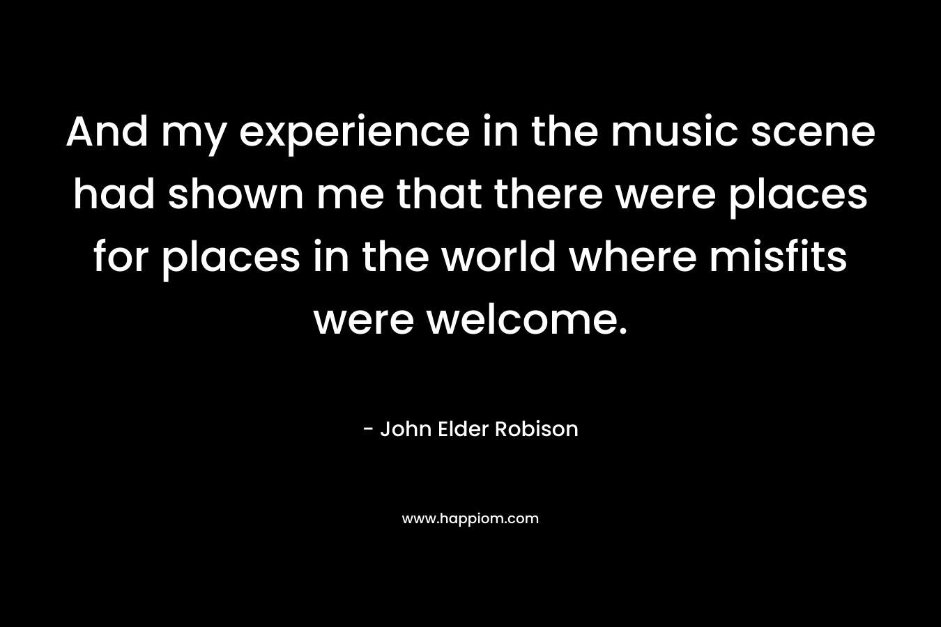 And my experience in the music scene had shown me that there were places for places in the world where misfits were welcome. – John Elder Robison