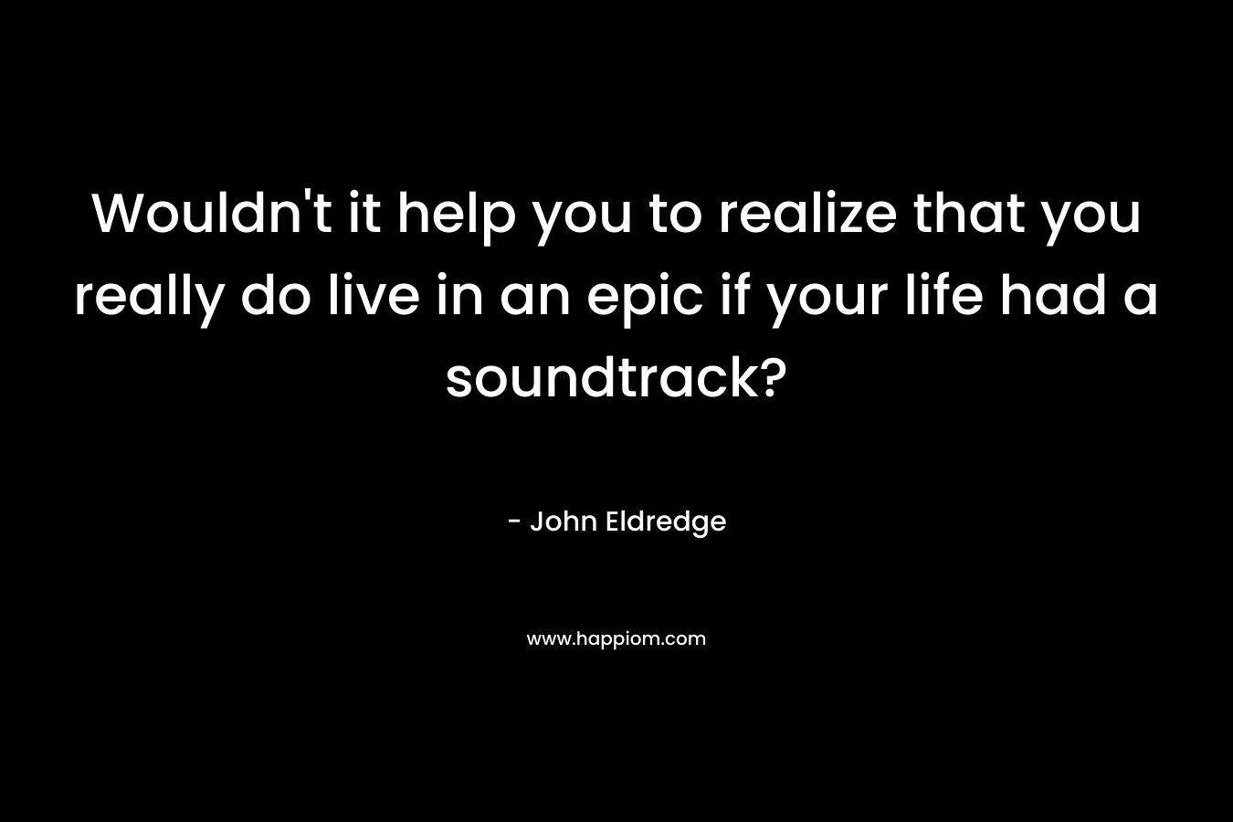 Wouldn’t it help you to realize that you really do live in an epic if your life had a soundtrack? – John Eldredge