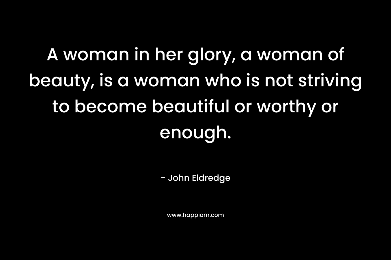 A woman in her glory, a woman of beauty, is a woman who is not striving to become beautiful or worthy or enough. – John Eldredge