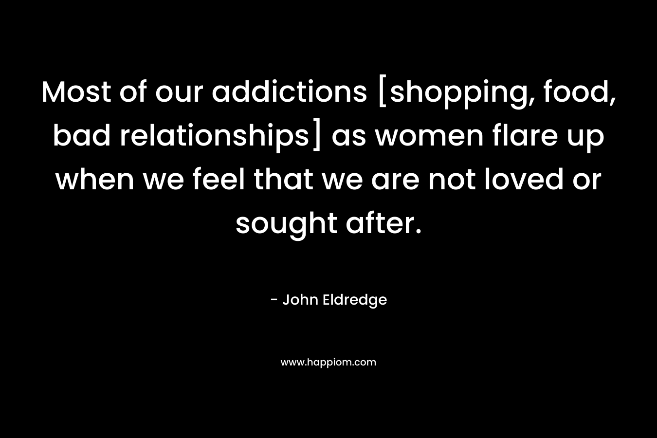 Most of our addictions [shopping, food, bad relationships] as women flare up when we feel that we are not loved or sought after. – John Eldredge