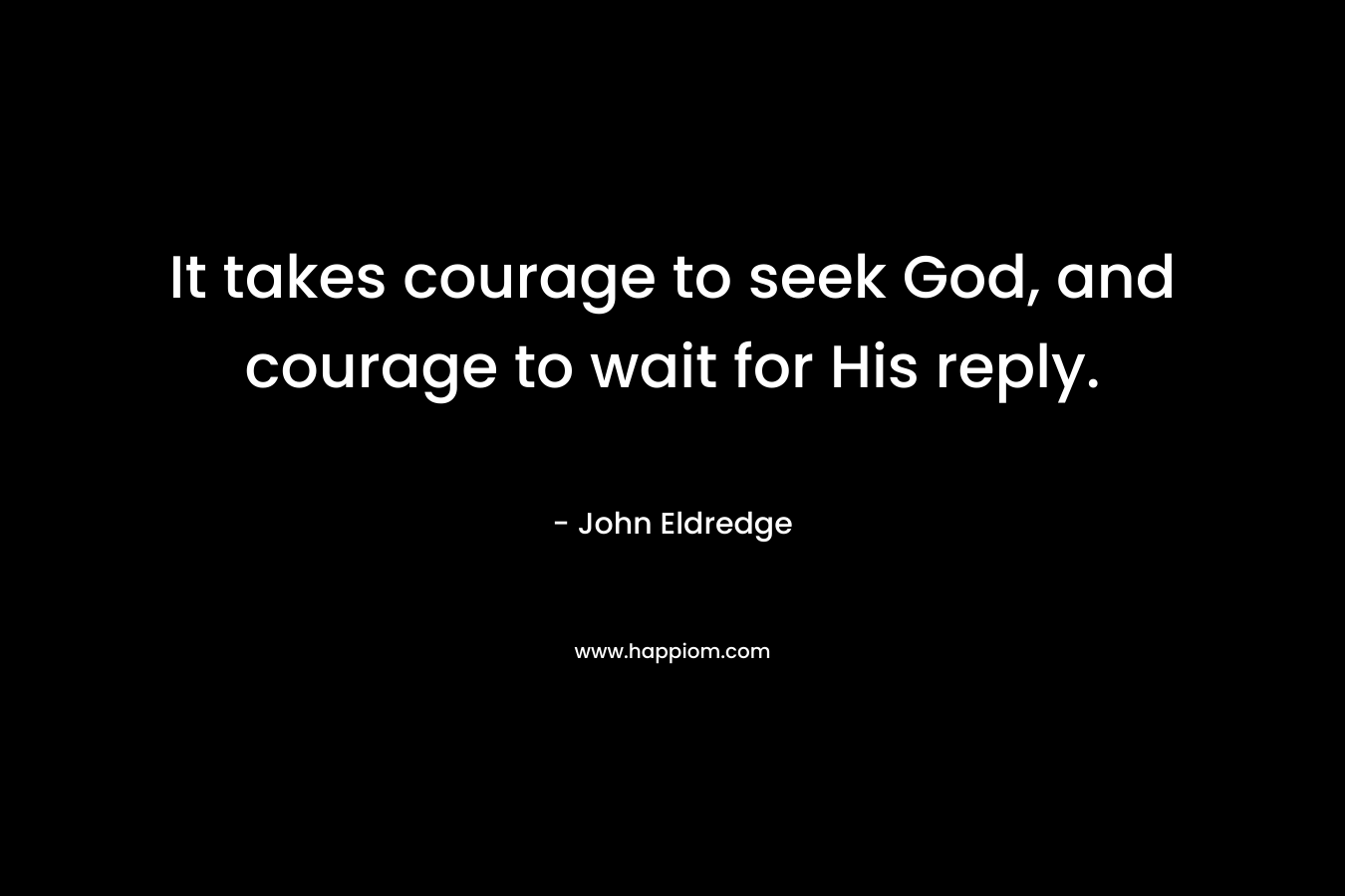 It takes courage to seek God, and courage to wait for His reply. – John Eldredge