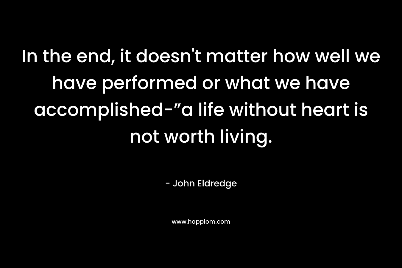 In the end, it doesn’t matter how well we have performed or what we have accomplished-”a life without heart is not worth living. – John Eldredge