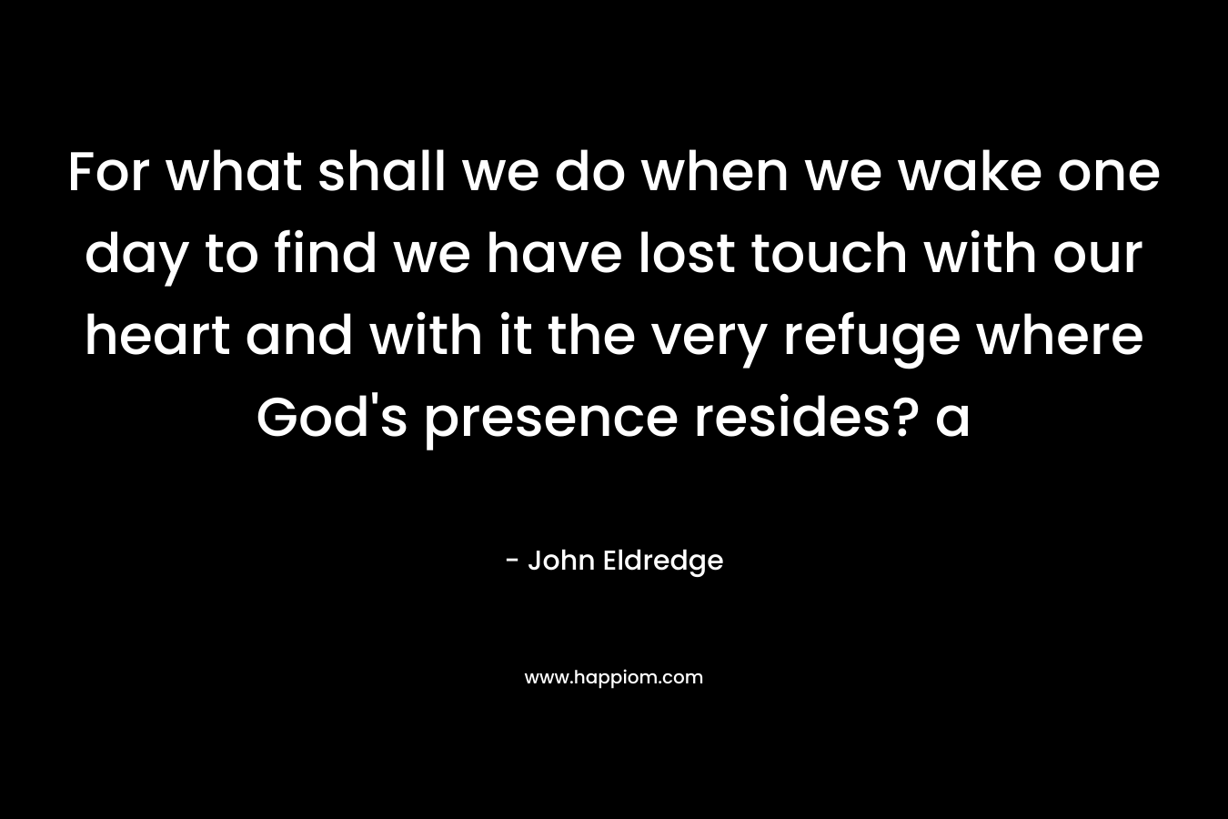 For what shall we do when we wake one day to find we have lost touch with our heart and with it the very refuge where God’s presence resides? a – John Eldredge