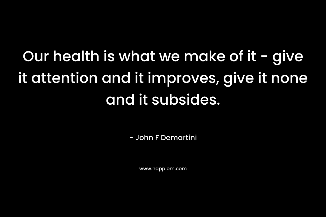Our health is what we make of it – give it attention and it improves, give it none and it subsides. – John F Demartini