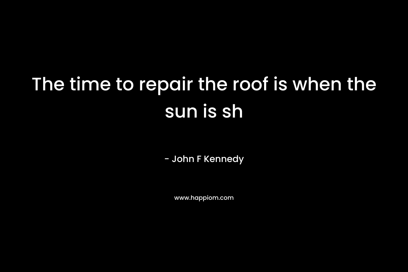 The time to repair the roof is when the sun is sh – John F Kennedy