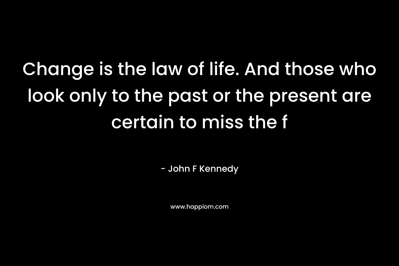 Change is the law of life. And those who look only to the past or the present are certain to miss the f