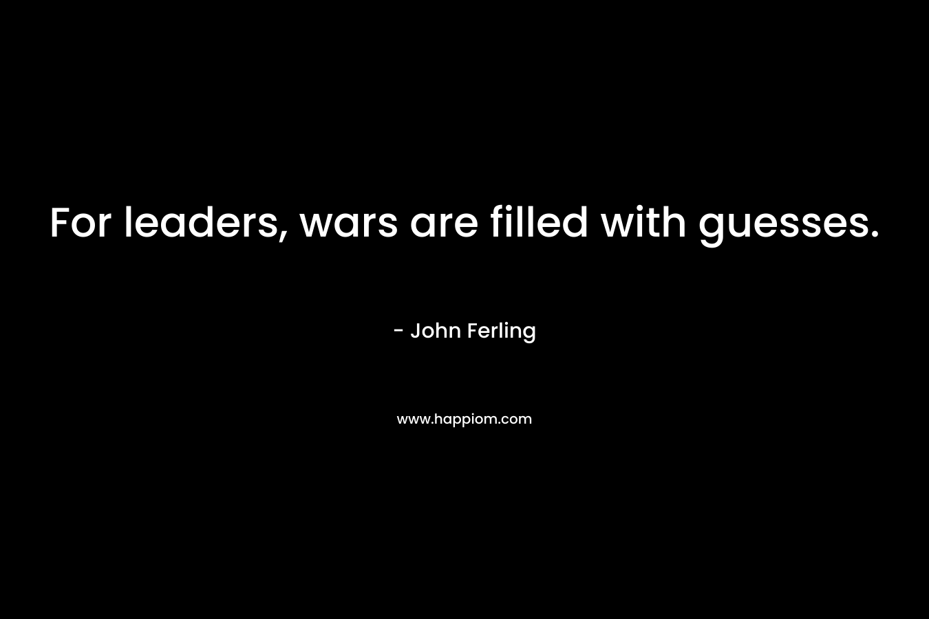 For leaders, wars are filled with guesses. – John Ferling