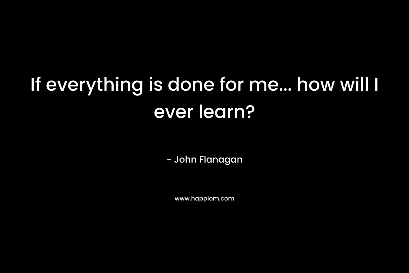 If everything is done for me… how will I ever learn? – John Flanagan