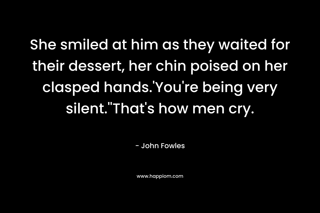 She smiled at him as they waited for their dessert, her chin poised on her clasped hands.’You’re being very silent.”That’s how men cry. – John Fowles