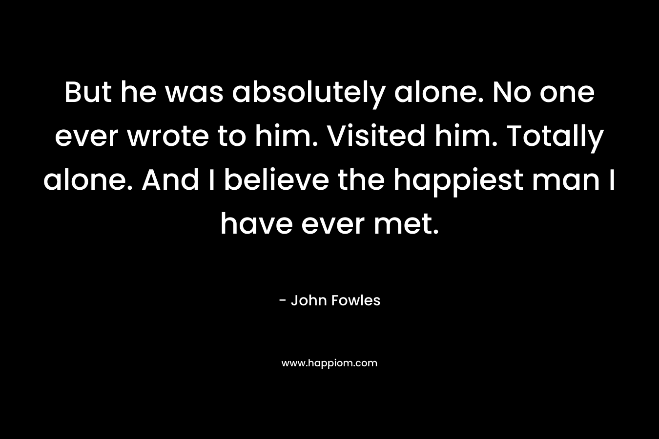 But he was absolutely alone. No one ever wrote to him. Visited him. Totally alone. And I believe the happiest man I have ever met. – John Fowles