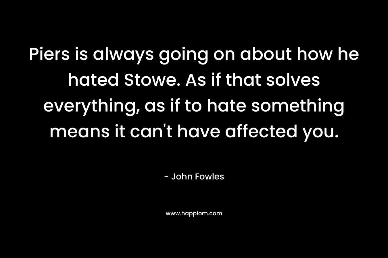 Piers is always going on about how he hated Stowe. As if that solves everything, as if to hate something means it can’t have affected you.  – John Fowles