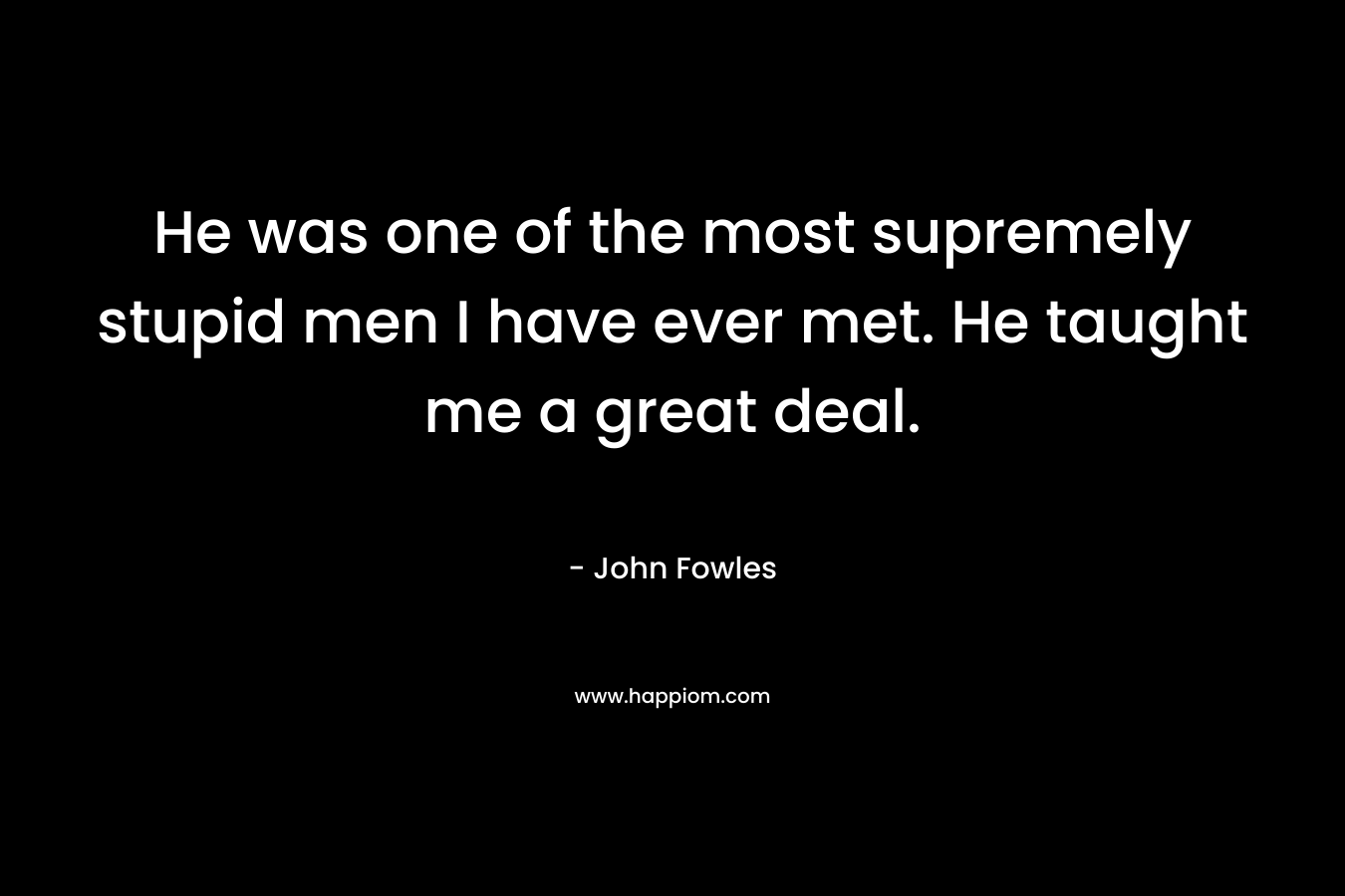 He was one of the most supremely stupid men I have ever met. He taught me a great deal. – John Fowles