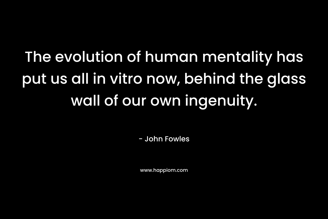 The evolution of human mentality has put us all in vitro now, behind the glass wall of our own ingenuity.