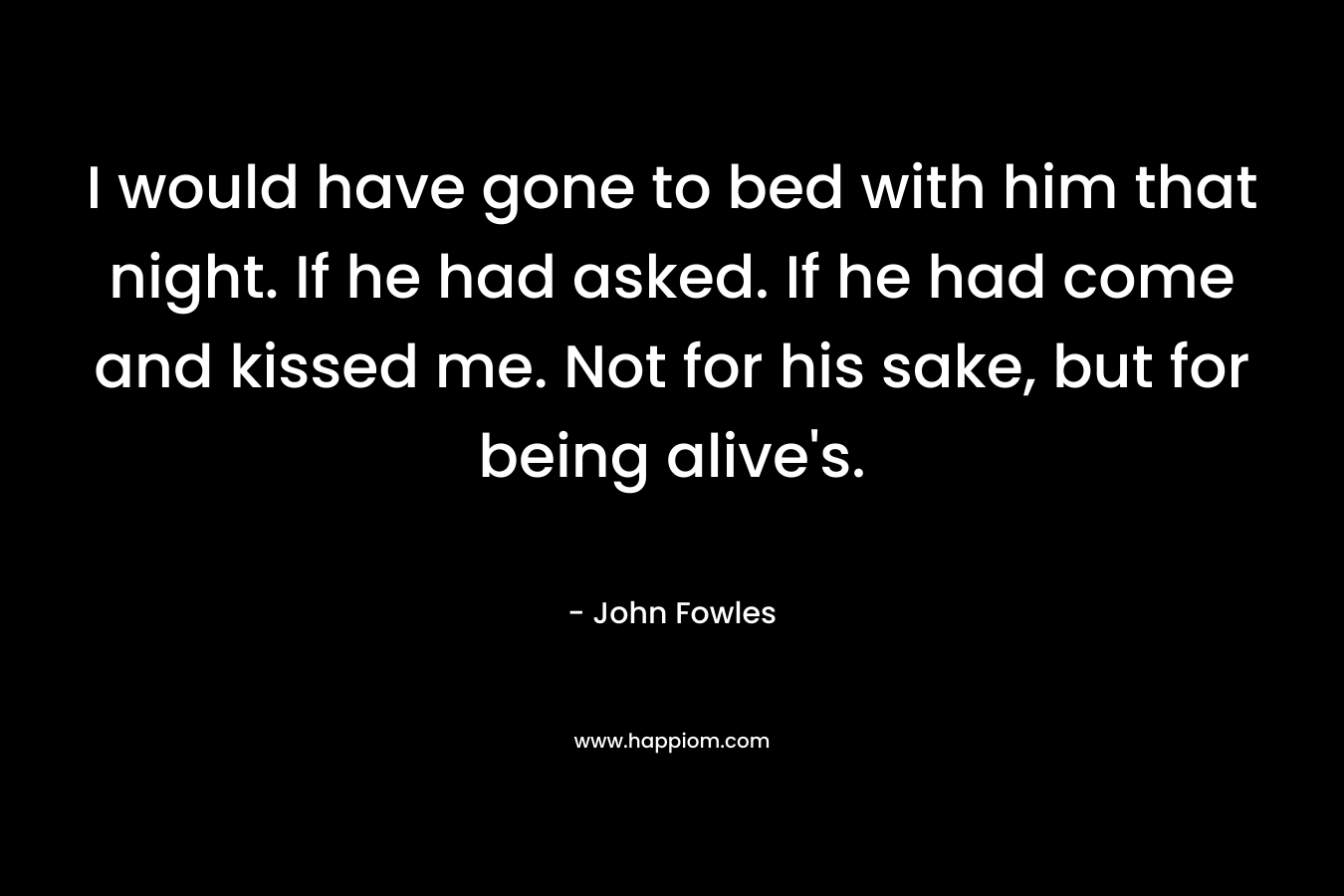 I would have gone to bed with him that night. If he had asked. If he had come and kissed me. Not for his sake, but for being alive's.