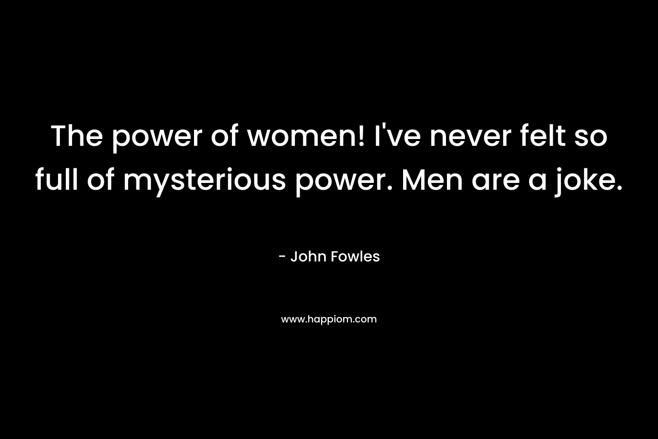 The power of women! I’ve never felt so full of mysterious power. Men are a joke. – John Fowles