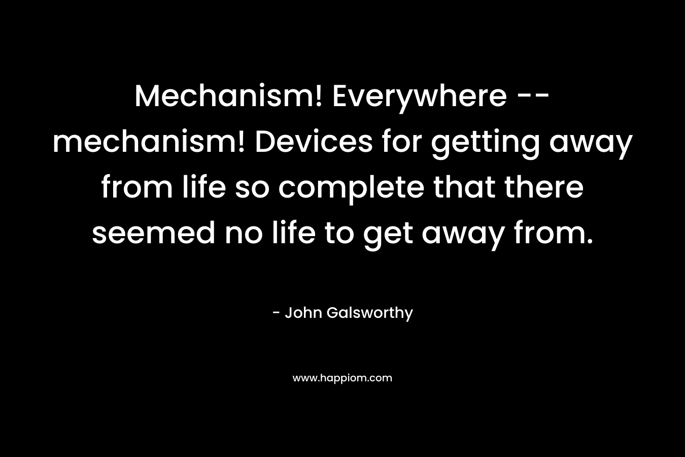 Mechanism! Everywhere — mechanism! Devices for getting away from life so complete that there seemed no life to get away from. – John Galsworthy